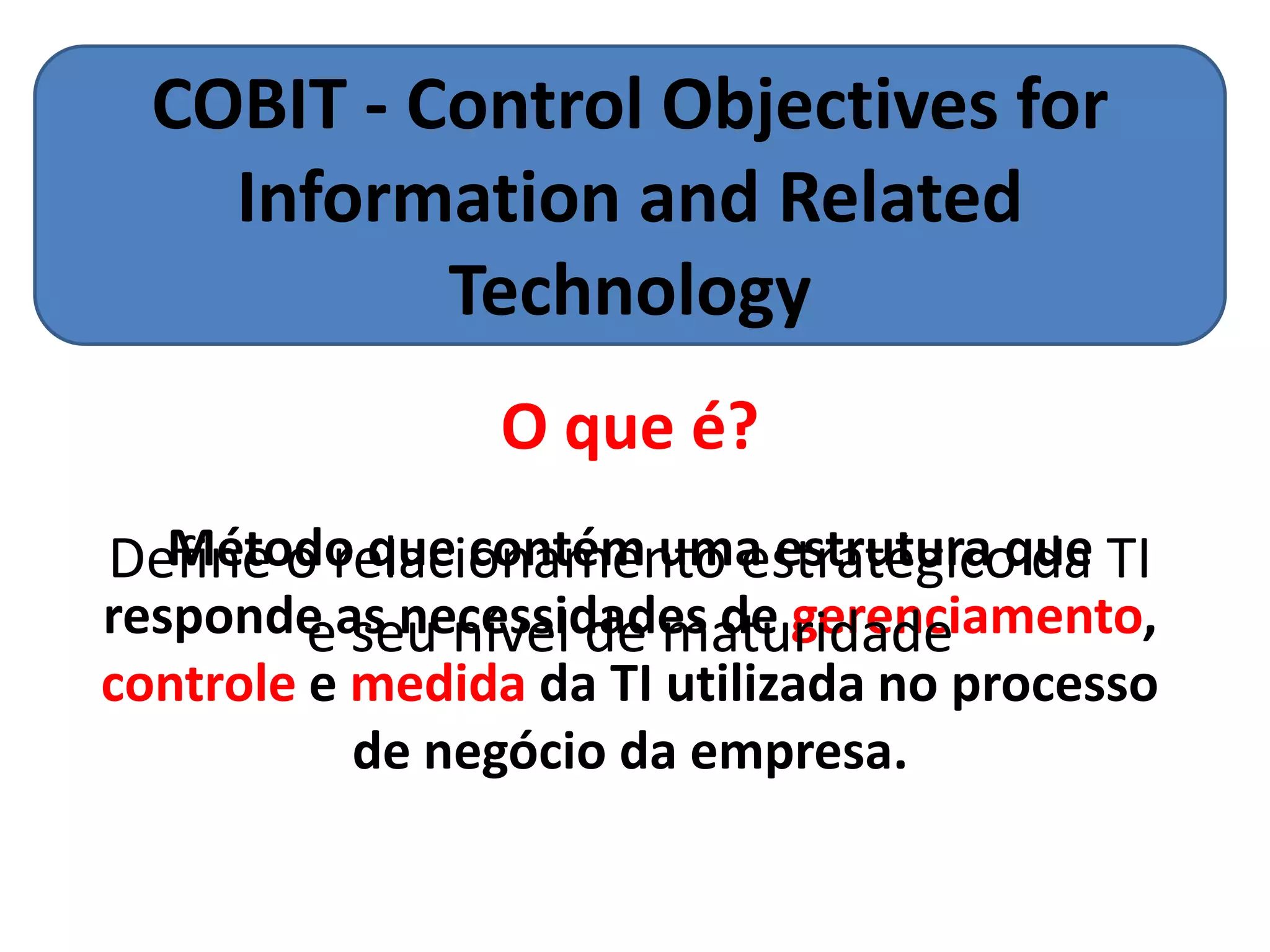 COBIT - Control Objectives for
    Information and Related
           Technology
                 O que é?
   Método que contém uma estrutura que
Define o relacionamento estratégico da TI
responde as necessidades de gerenciamento,
        e seu nível de maturidade
controle e medida da TI utilizada no processo
           de negócio da empresa.
 