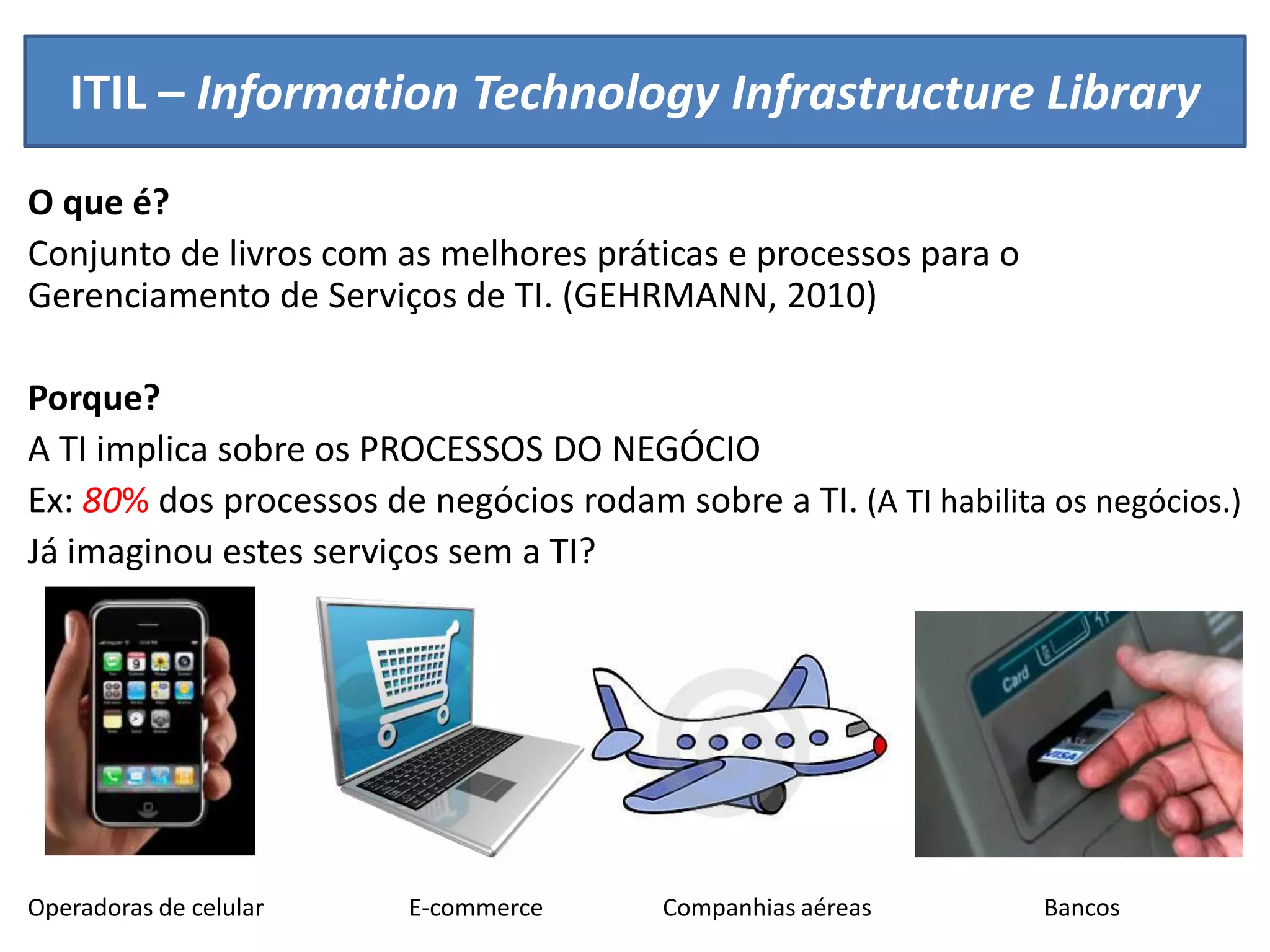 ITIL – Information Technology Infrastructure Library
O que é?
Conjunto de livros com as melhores práticas e processos para o
Gerenciamento de Serviços de TI. (GEHRMANN, 2010)

Porque?
A TI implica sobre os PROCESSOS DO NEGÓCIO
Ex: 80% dos processos de negócios rodam sobre a TI. (A TI habilita os negócios.)
Já imaginou estes serviços sem a TI?




Operadoras de celular    E-commerce      Companhias aéreas        Bancos
 