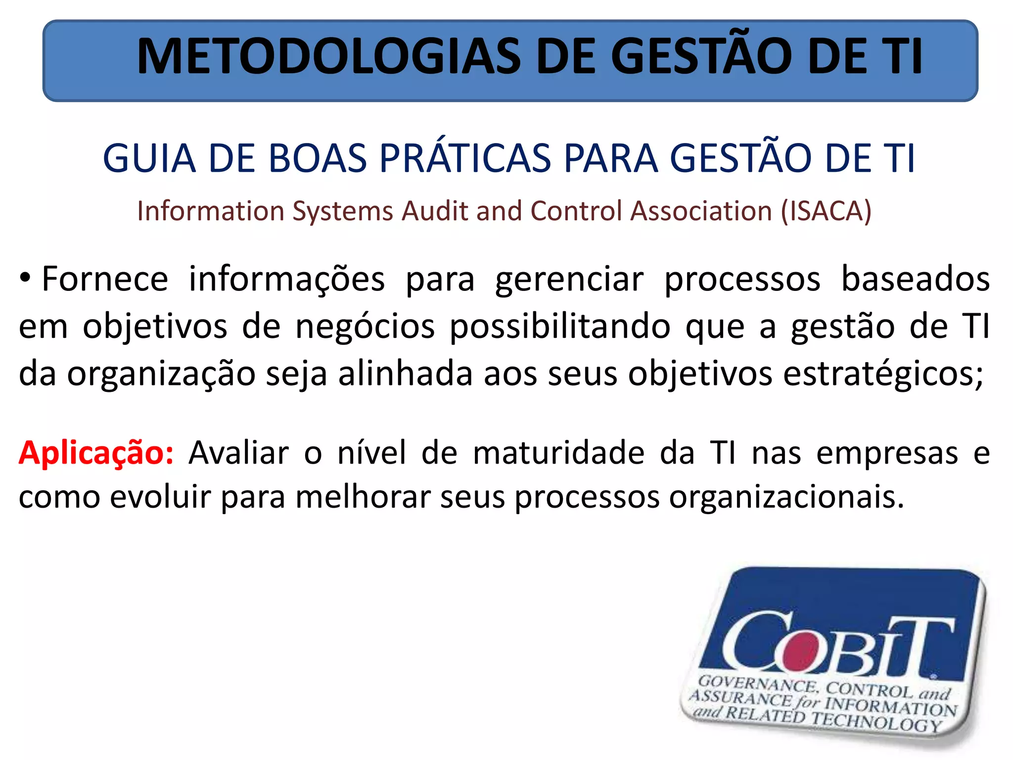 METODOLOGIAS DE GESTÃO DE TI
     GUIA DE BOAS PRÁTICAS PARA GESTÃO DE TI
       Information Systems Audit and Control Association (ISACA)

• Fornece informações para gerenciar processos baseados
em objetivos de negócios possibilitando que a gestão de TI
da organização seja alinhada aos seus objetivos estratégicos;
Aplicação: Avaliar o nível de maturidade da TI nas empresas e
como evoluir para melhorar seus processos organizacionais.
 