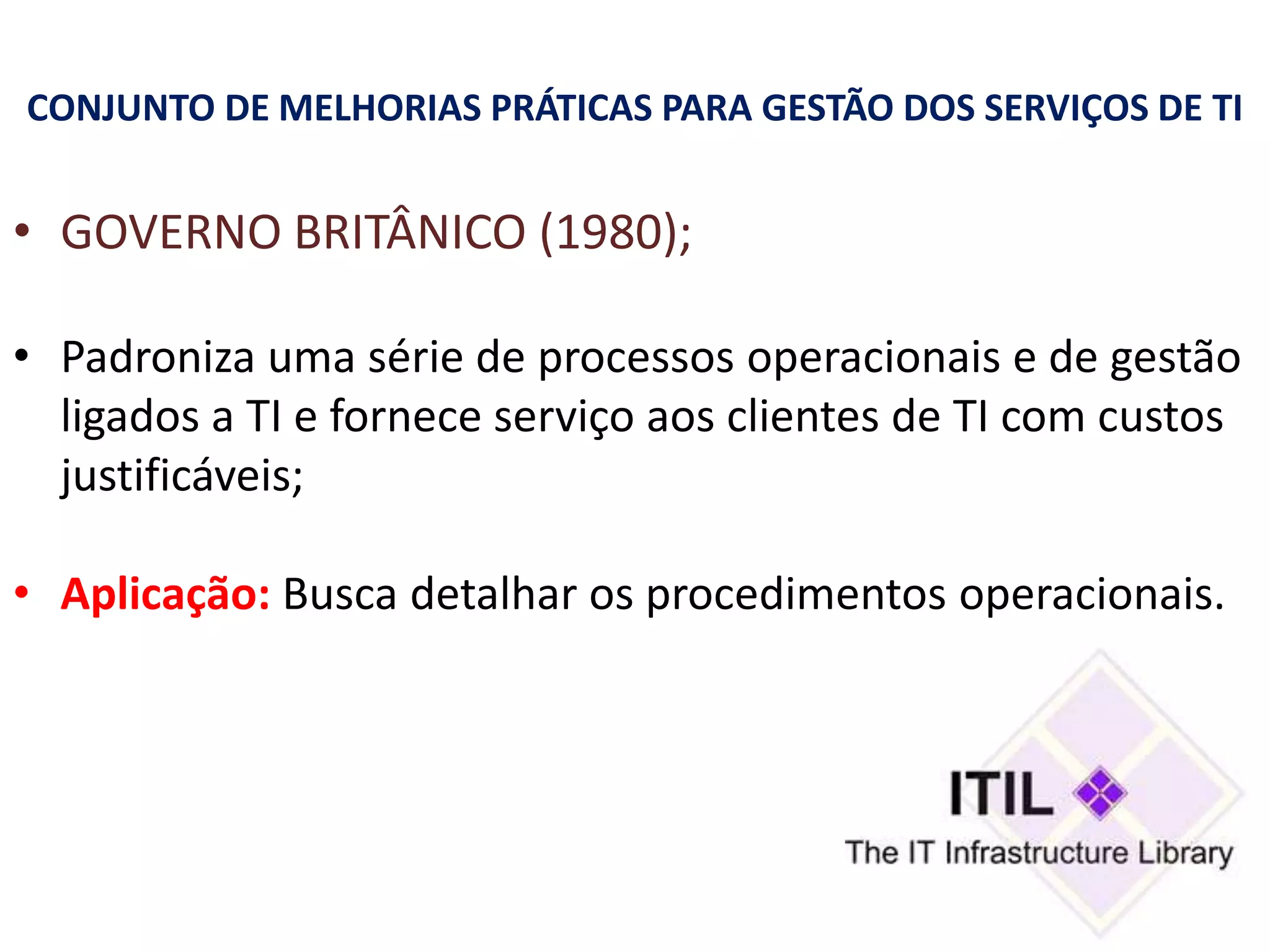 CONJUNTO DE MELHORIAS PRÁTICAS PARA GESTÃO DOS SERVIÇOS DE TI


• GOVERNO BRITÂNICO (1980);

• Padroniza uma série de processos operacionais e de gestão
  ligados a TI e fornece serviço aos clientes de TI com custos
  justificáveis;

• Aplicação: Busca detalhar os procedimentos operacionais.
 