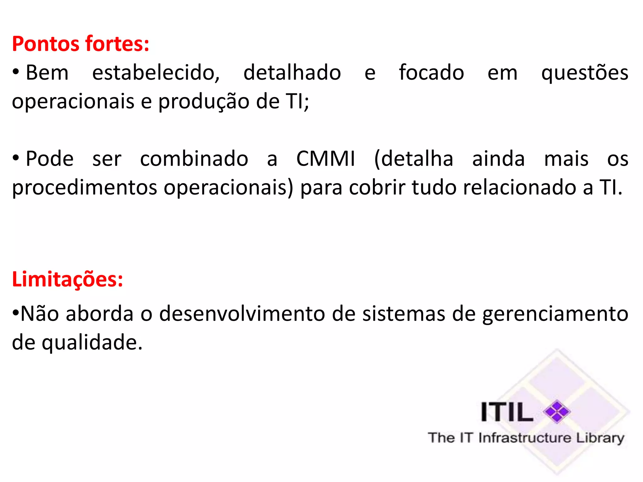 Pontos fortes:
• Bem estabelecido, detalhado e focado em questões
operacionais e produção de TI;

• Pode ser combinado a CMMI (detalha ainda mais os
procedimentos operacionais) para cobrir tudo relacionado a TI.


Limitações:
•Não aborda o desenvolvimento de sistemas de gerenciamento
de qualidade.
 