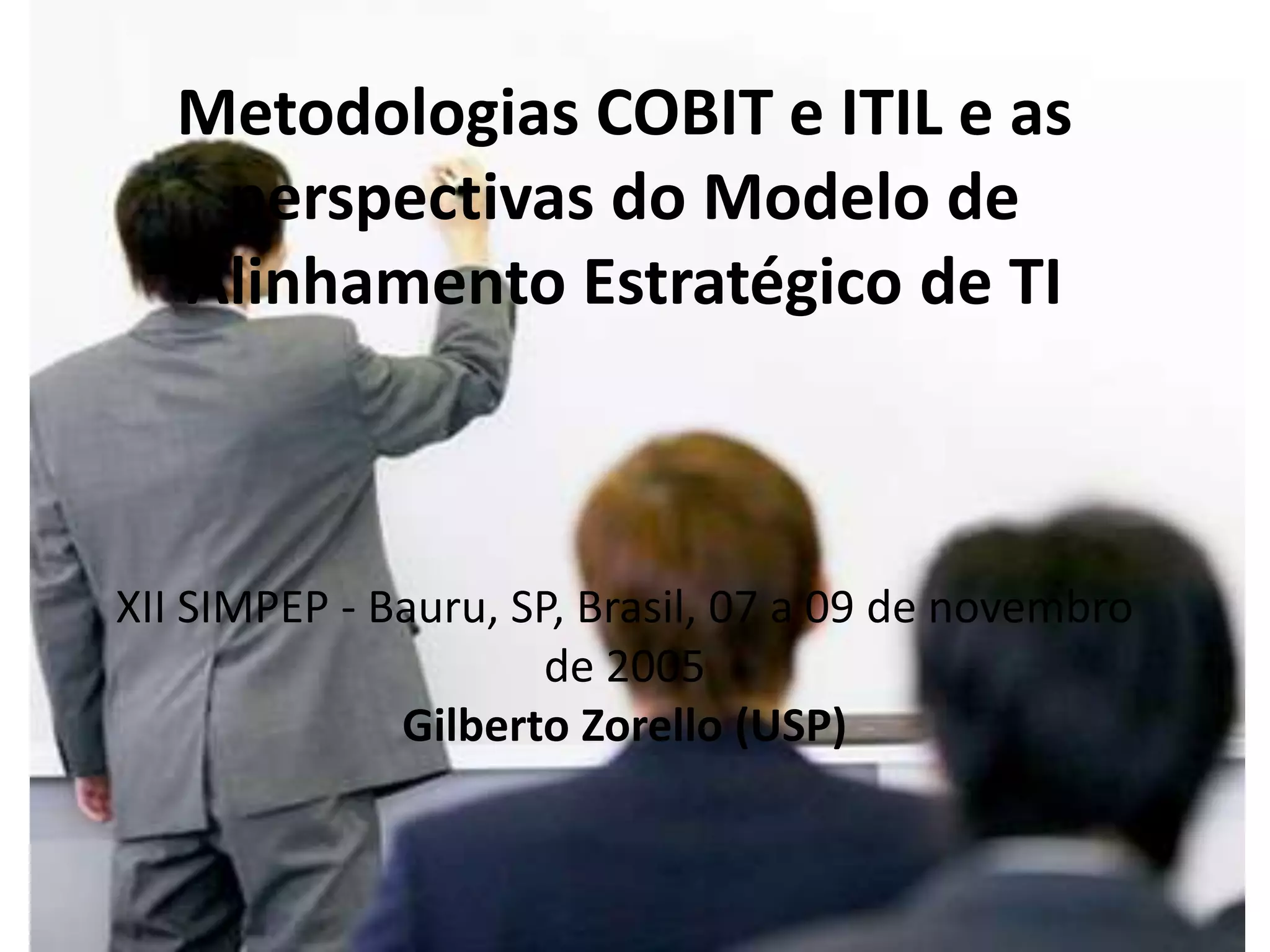 Metodologias COBIT e ITIL e as
    perspectivas do Modelo de
   Alinhamento Estratégico de TI



XII SIMPEP - Bauru, SP, Brasil, 07 a 09 de novembro
                      de 2005
              Gilberto Zorello (USP)
 