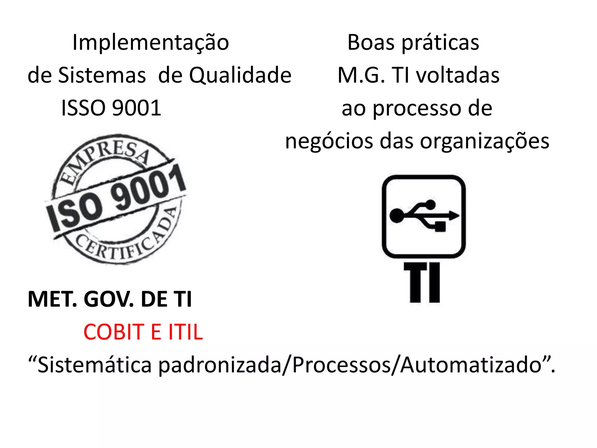 Implementação           Boas práticas
de Sistemas de Qualidade   M.G. TI voltadas
   ISSO 9001                ao processo de
                       negócios das organizações




MET. GOV. DE TI
      COBIT E ITIL
“Sistemática padronizada/Processos/Automatizado”.
 