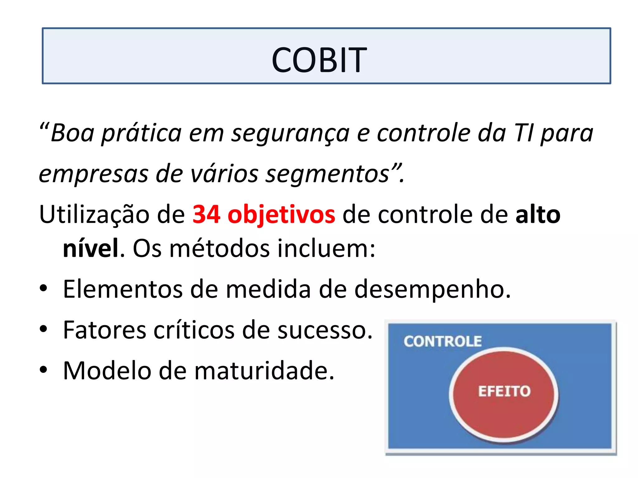 COBIT
“Boa prática em segurança e controle da TI para
empresas de vários segmentos”.
Utilização de 34 objetivos de controle de alto
  nível. Os métodos incluem:
• Elementos de medida de desempenho.
• Fatores críticos de sucesso.
• Modelo de maturidade.
 
