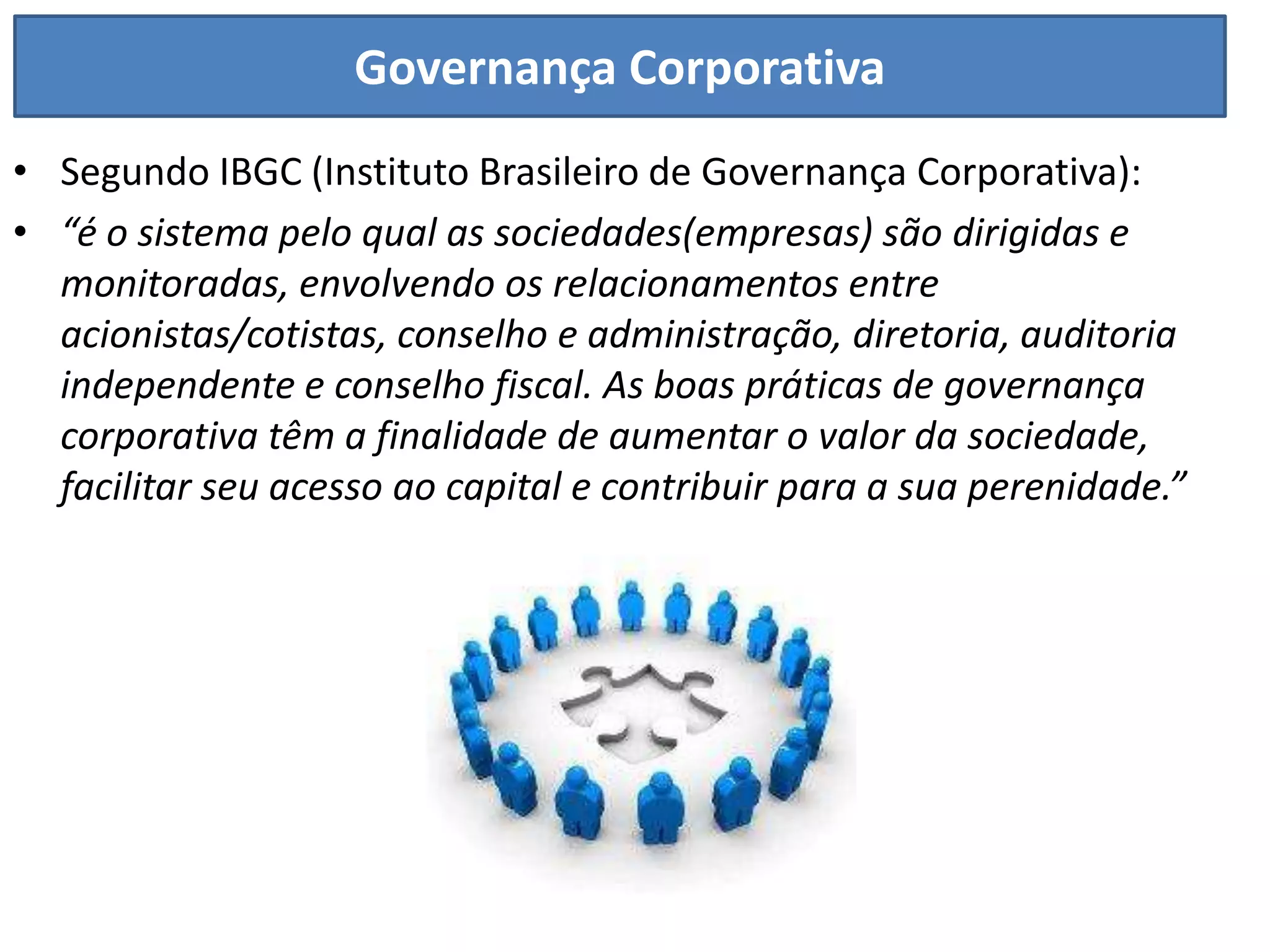 Governança Corporativa
• Segundo IBGC (Instituto Brasileiro de Governança Corporativa):
• “é o sistema pelo qual as sociedades(empresas) são dirigidas e
  monitoradas, envolvendo os relacionamentos entre
  acionistas/cotistas, conselho e administração, diretoria, auditoria
  independente e conselho fiscal. As boas práticas de governança
  corporativa têm a finalidade de aumentar o valor da sociedade,
  facilitar seu acesso ao capital e contribuir para a sua perenidade.”
 