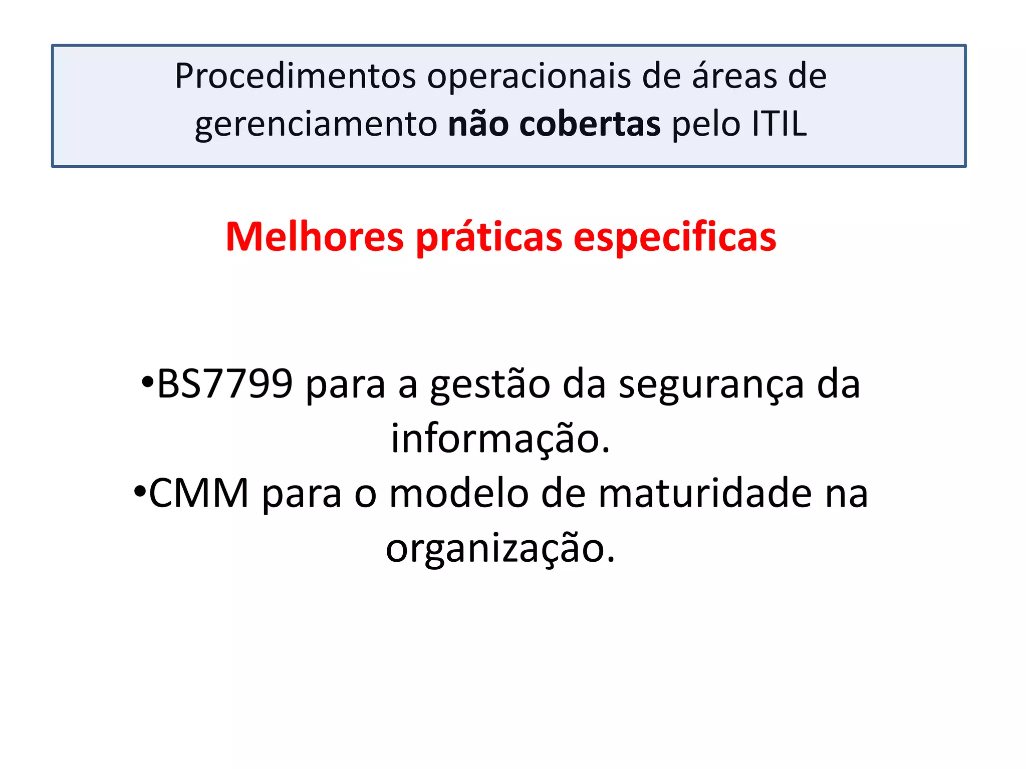 Procedimentos operacionais de áreas de
   gerenciamento não cobertas pelo ITIL

    Melhores práticas especificas


•BS7799 para a gestão da segurança da
            informação.
•CMM para o modelo de maturidade na
            organização.
 