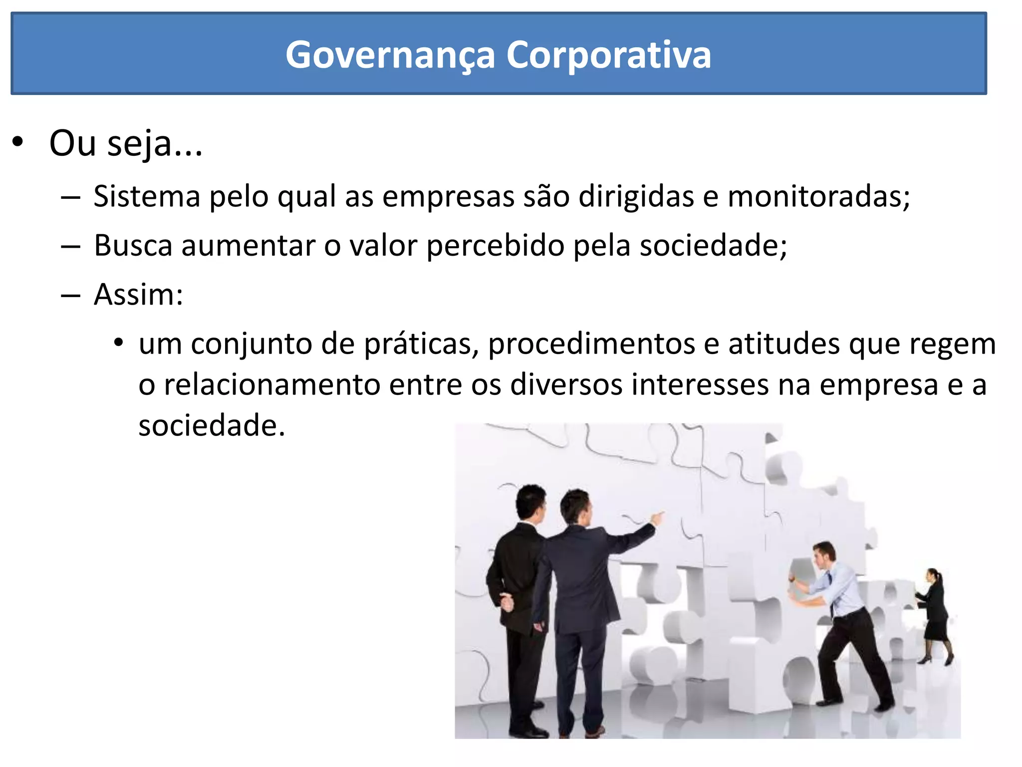 Governança Corporativa

• Ou seja...
   – Sistema pelo qual as empresas são dirigidas e monitoradas;
   – Busca aumentar o valor percebido pela sociedade;
   – Assim:
      • um conjunto de práticas, procedimentos e atitudes que regem
         o relacionamento entre os diversos interesses na empresa e a
         sociedade.
 