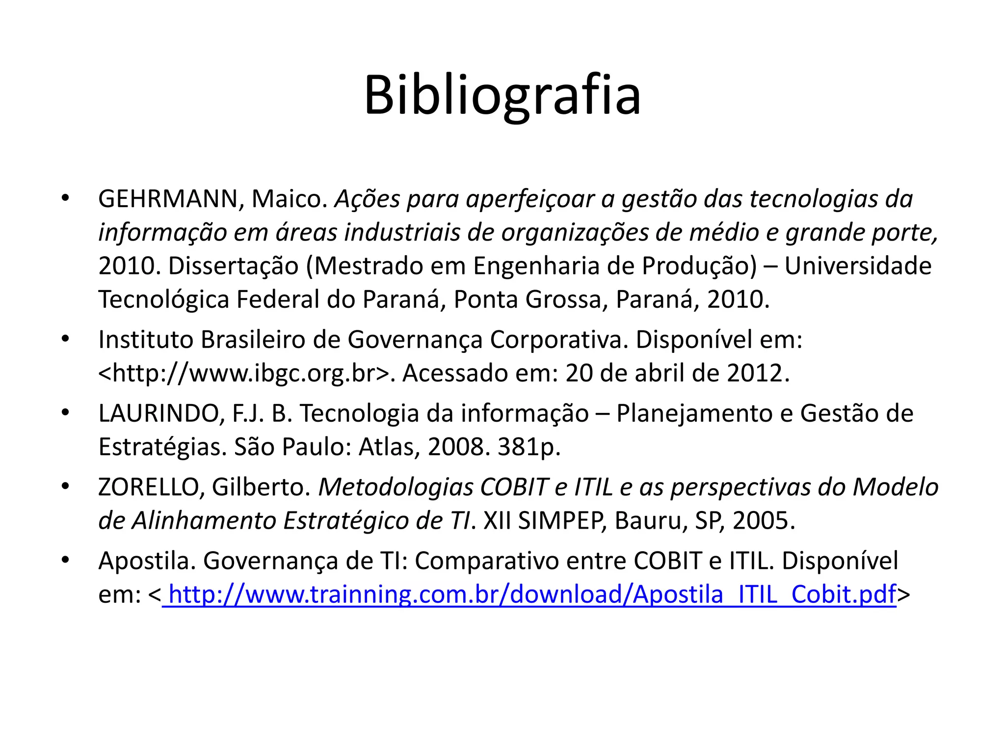 Bibliografia
• GEHRMANN, Maico. Ações para aperfeiçoar a gestão das tecnologias da
  informação em áreas industriais de organizações de médio e grande porte,
  2010. Dissertação (Mestrado em Engenharia de Produção) – Universidade
  Tecnológica Federal do Paraná, Ponta Grossa, Paraná, 2010.
• Instituto Brasileiro de Governança Corporativa. Disponível em:
  <http://www.ibgc.org.br>. Acessado em: 20 de abril de 2012.
• LAURINDO, F.J. B. Tecnologia da informação – Planejamento e Gestão de
  Estratégias. São Paulo: Atlas, 2008. 381p.
• ZORELLO, Gilberto. Metodologias COBIT e ITIL e as perspectivas do Modelo
  de Alinhamento Estratégico de TI. XII SIMPEP, Bauru, SP, 2005.
• Apostila. Governança de TI: Comparativo entre COBIT e ITIL. Disponível
  em: < http://www.trainning.com.br/download/Apostila_ITIL_Cobit.pdf>
 
