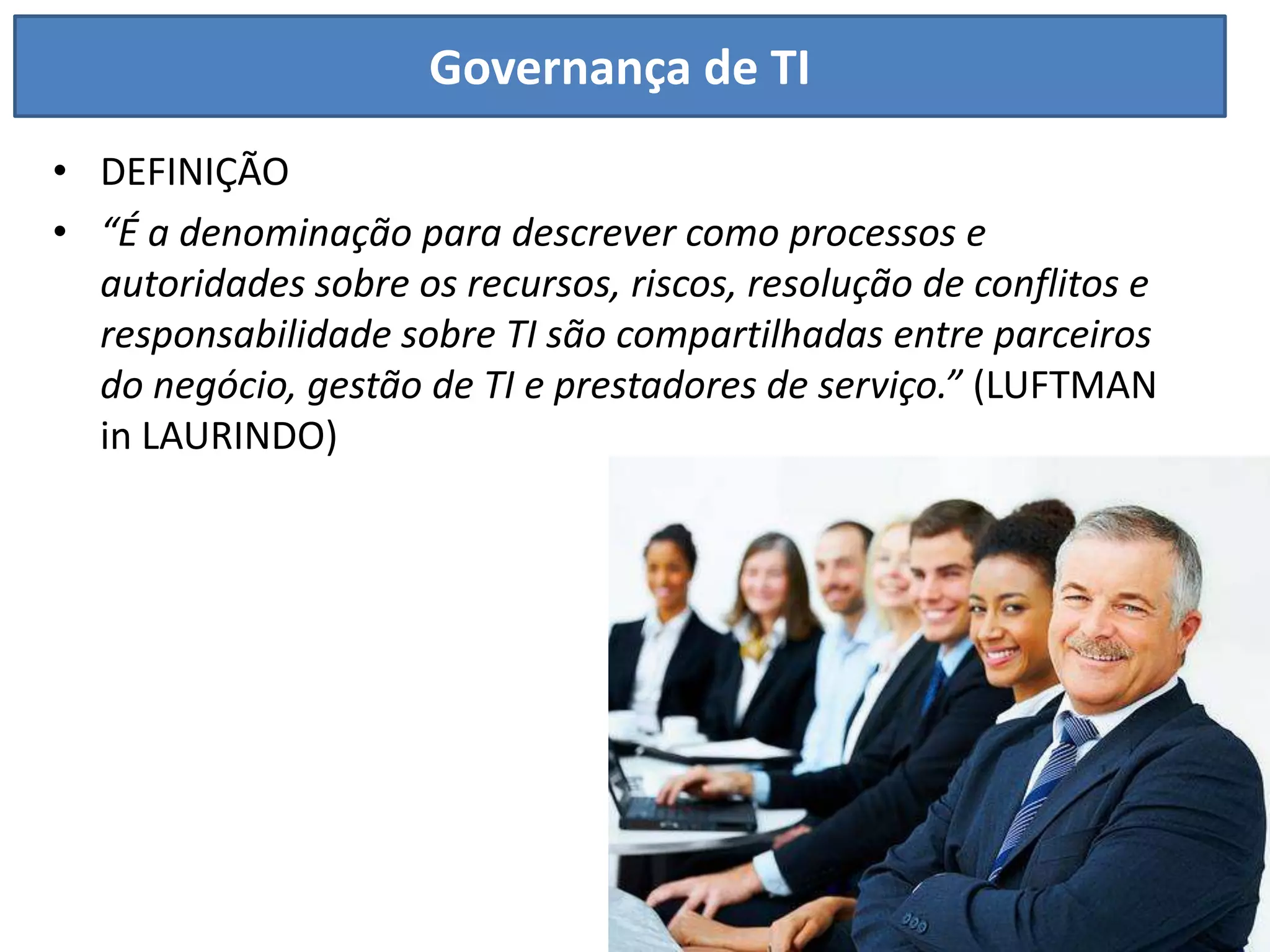 Governança de TI
• DEFINIÇÃO
• “É a denominação para descrever como processos e
  autoridades sobre os recursos, riscos, resolução de conflitos e
  responsabilidade sobre TI são compartilhadas entre parceiros
  do negócio, gestão de TI e prestadores de serviço.” (LUFTMAN
  in LAURINDO)
 