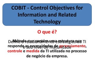 COBIT - Control Objectives for
    Information and Related
           Technology
                 O que é?
   Método que contém uma estrutura que
Define o relacionamento estratégico da TI
responde as necessidades de gerenciamento,
        e seu nível de maturidade
controle e medida da TI utilizada no processo
           de negócio da empresa.
 