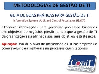 METODOLOGIAS DE GESTÃO DE TI
     GUIA DE BOAS PRÁTICAS PARA GESTÃO DE TI
       Information Systems Audit and Control Association (ISACA)

• Fornece informações para gerenciar processos baseados
em objetivos de negócios possibilitando que a gestão de TI
da organização seja alinhada aos seus objetivos estratégicos;
Aplicação: Avaliar o nível de maturidade da TI nas empresas e
como evoluir para melhorar seus processos organizacionais.
 
