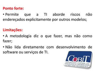 Ponto forte:
• Permite que a TI aborde riscos não
endereçados explicitamente por outros modelos;

Limitações:
• A metodologia diz o que fazer, mas não como
fazer;
• Não lida diretamente com desenvolvimento de
software ou serviços de TI.
 