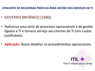CONJUNTO DE MELHORIAS PRÁTICAS PARA GESTÃO DOS SERVIÇOS DE TI


• GOVERNO BRITÂNICO (1980);

• Padroniza uma série de processos operacionais e de gestão
  ligados a TI e fornece serviço aos clientes de TI com custos
  justificáveis;

• Aplicação: Busca detalhar os procedimentos operacionais.
 