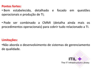 Pontos fortes:
• Bem estabelecido, detalhado e focado em questões
operacionais e produção de TI;

• Pode ser combinado a CMMI (detalha ainda mais os
procedimentos operacionais) para cobrir tudo relacionado a TI.


Limitações:
•Não aborda o desenvolvimento de sistemas de gerenciamento
de qualidade.
 