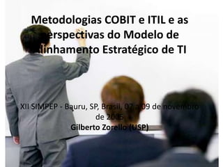 Metodologias COBIT e ITIL e as
    perspectivas do Modelo de
   Alinhamento Estratégico de TI



XII SIMPEP - Bauru, SP, Brasil, 07 a 09 de novembro
                      de 2005
              Gilberto Zorello (USP)
 