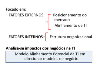 Focado em:
 FATORES EXTERNOS        Posicionamento do
                          mercado
                          Alinhamento da TI

 FATORES INTERNOS      Estrutura organizacional

Analisa-se impactos dos negócios na TI
     Modelo Alinhamento Potencial da TI em
          direcionar modelos de negócio
 
