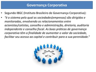 Governança Corporativa
• Segundo IBGC (Instituto Brasileiro de Governança Corporativa):
• “é o sistema pelo qual as sociedades(empresas) são dirigidas e
  monitoradas, envolvendo os relacionamentos entre
  acionistas/cotistas, conselho e administração, diretoria, auditoria
  independente e conselho fiscal. As boas práticas de governança
  corporativa têm a finalidade de aumentar o valor da sociedade,
  facilitar seu acesso ao capital e contribuir para a sua perenidade.”
 