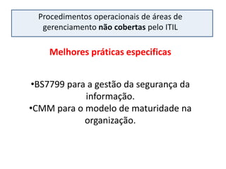 Procedimentos operacionais de áreas de
   gerenciamento não cobertas pelo ITIL

    Melhores práticas especificas


•BS7799 para a gestão da segurança da
            informação.
•CMM para o modelo de maturidade na
            organização.
 