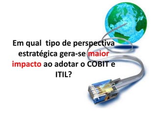 Em qual tipo de perspectiva
  estratégica gera-se maior
impacto ao adotar o COBIT e
            ITIL?
 
