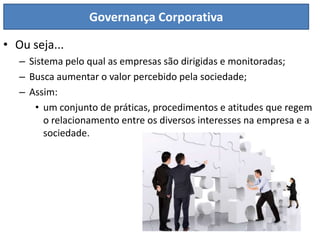 Governança Corporativa

• Ou seja...
   – Sistema pelo qual as empresas são dirigidas e monitoradas;
   – Busca aumentar o valor percebido pela sociedade;
   – Assim:
      • um conjunto de práticas, procedimentos e atitudes que regem
         o relacionamento entre os diversos interesses na empresa e a
         sociedade.
 