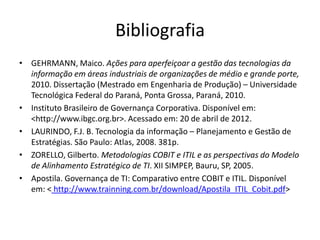 Bibliografia
• GEHRMANN, Maico. Ações para aperfeiçoar a gestão das tecnologias da
  informação em áreas industriais de organizações de médio e grande porte,
  2010. Dissertação (Mestrado em Engenharia de Produção) – Universidade
  Tecnológica Federal do Paraná, Ponta Grossa, Paraná, 2010.
• Instituto Brasileiro de Governança Corporativa. Disponível em:
  <http://www.ibgc.org.br>. Acessado em: 20 de abril de 2012.
• LAURINDO, F.J. B. Tecnologia da informação – Planejamento e Gestão de
  Estratégias. São Paulo: Atlas, 2008. 381p.
• ZORELLO, Gilberto. Metodologias COBIT e ITIL e as perspectivas do Modelo
  de Alinhamento Estratégico de TI. XII SIMPEP, Bauru, SP, 2005.
• Apostila. Governança de TI: Comparativo entre COBIT e ITIL. Disponível
  em: < http://www.trainning.com.br/download/Apostila_ITIL_Cobit.pdf>
 