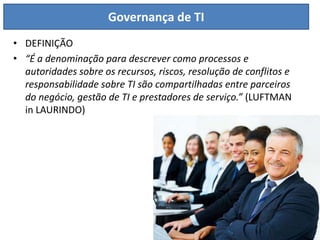 Governança de TI
• DEFINIÇÃO
• “É a denominação para descrever como processos e
  autoridades sobre os recursos, riscos, resolução de conflitos e
  responsabilidade sobre TI são compartilhadas entre parceiros
  do negócio, gestão de TI e prestadores de serviço.” (LUFTMAN
  in LAURINDO)
 