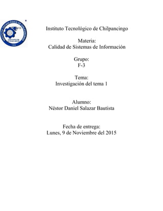 Instituto Tecnológico de Chilpancingo
Materia:
Calidad de Sistemas de Información
Grupo:
F-3
Tema:
Investigación del tema 1
Alumno:
Néstor Daniel Salazar Bautista
Fecha de entrega:
Lunes, 9 de Noviembre del 2015
 