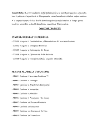 Durante la fase 7, se revisa el éxito global de la iniciativa, se identifican requisitos adicionales
para el gobierno o la gestión de la TI empresarial y se refuerza la necesidad de mejora continua.
A lo largo del tiempo, el ciclo de vida debería seguirse de modo iterativo, al tiempo que se
construye un modelo sostenible de gobierno y gestión de TI corporativa.
DOMINIOS Y PROCESOS
EVALUAR, ORIENTAR Y SUPERVISAR.
–EDM01 Asegurar el Establecimiento y Mantenimiento del Marco de Gobierno
–EDM02 Asegurar la Entrega de Beneficios
–EDM03 Asegurar la Optimización del Riesgo
–EDM04 Asegurar la Optimización de los Recursos
–EDM05 Asegurar la Transparencia hacia las partes interesadas
ALINEAR, PLANIFICAR Y ORGANIZAR.
–APO01 Gestionar el Marco de Gestión de TI
–APO02 Gestionar la Estrategia
–APO03 Gestionar la Arquitectura Empresarial
–APO04 Gestionar la Innovación
–APO05 Gestionar el portafolio
–APO06 Gestionar el Presupuesto y los Costes
–APO07 Gestionar los Recursos Humanos
–APO08 Gestionar las Relaciones
–APO09 Gestionar los Acuerdos de Servicio
–APO10 Gestionar los Proveedores
 