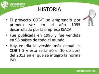 HISTORIA
• El proyecto COBIT se emprendió por
primera vez en el año 1995
desarrollado por la empresa ISACA.
• Fue publicad...
