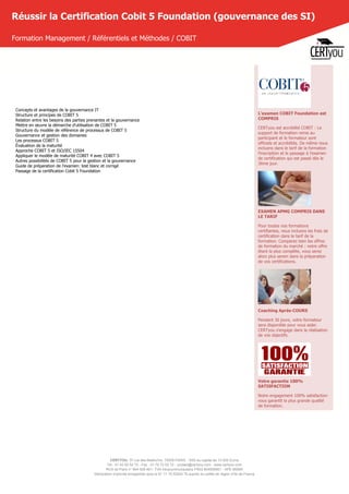 CERTYOU, 37 rue des Mathurins, 75008 PARIS - SAS au capital de 10 000 Euros
Tél : 01 42 93 52 72 - Fax : 01 70 72 02 72 - contact@certyou.com - www.certyou.com
RCS de Paris n° 804 509 461- TVA intracommunautaire FR03 804509461 - APE 8559A
Déclaration d’activité enregistrée sous le N° 11 75 52524 75 auprès du préfet de région d’Ile-de-France
Réussir la Certification Cobit 5 Foundation (gouvernance des SI)
Formation Management / Référentiels et Méthodes / COBIT
Concepts et avantages de la gouvernance IT
Structure et principes de COBIT 5
Relation entre les besoins des parties prenantes et la gouvernance
Mettre en œuvre la démarche d'utilisation de COBIT 5
Structure du modèle de référence de processus de COBIT 5
Gouvernance et gestion des domaines
Les processus COBIT 5
Évaluation de la maturité
Approche COBIT 5 et ISO/IEC 15504
Appliquer le modèle de maturité COBIT 4 avec COBIT 5
Autres possibilités de COBIT 5 pour la gestion et la gouvernance
Guide de préparation de l'examen: test blanc et corrigé
Passage de la certification Cobit 5 Foundation
L'examen COBIT Foundation est
COMPRIS
CERTyou est accrédité COBIT : Le
support de formation remis au
participant et le formateur sont
officiels et accrédités. De même nous
incluons dans le tarif de la formation
l'inscription et le passage à l'examen
de certification qui est passé dès le
3ème jour.
EXAMEN APMG COMPRIS DANS
LE TARIF
Pour toutes nos formations
certifiantes, nous incluons les frais de
certification dans le tarif de la
formation. Comparez bien les offres
de formation du marché : notre offre
étant la plus complète, vous serez
alors plus serein dans la préparation
de vos certifications.
Coaching Après-COURS
Pendant 30 jours, votre formateur
sera disponible pour vous aider.
CERTyou s'engage dans la réalisation
de vos objectifs.
Votre garantie 100%
SATISFACTION
Notre engagement 100% satisfaction
vous garantit la plus grande qualité
de formation.
 