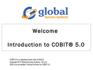 Welcome
Introduction to COBIT® 5.0
COBIT ® is a registered trade mark of ISACA
Copyright 2013 Global Success Systems FZ LLC
GSS is an accredited Training Provider for COBIT 5.0
 