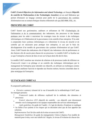 2
CobiT (Control Objectives for Information and related Technology, en français Objectifs
de contrôle de l’Information et des Technologies Associées) est un outil fédérateur qui
permet d'instaurer un langage commun pour parler de la gouvernance des systèmes
d'information tout en tentant d'intégrer d'autres référentiels tels que ISO 9000, ITIL, etc.
PRINCIPES DE COBIT
CobiT fournit aux gestionnaires, auditeurs et utilisateurs de TIC (Technologies de
l'information et de la communication), des indicateurs, des processus et des bonnes
pratiques pour les aider à maximiser les avantages issus du recours à des techniques
informatiques et à l'élaboration de la gouvernance et du contrôle d'une entreprise. Il les aide
à comprendre leurs systèmes informatiques et à déterminer le niveau de sécurité et de
contrôle qui est nécessaire pour protéger leur entreprise, et ceci par le biais du
développement d’un modèle de gouvernance des systèmes d'information tel que CobiT.
Ainsi, CobiT fournit des indicateurs clés d’objectif, des indicateurs clés de performance et
des facteurs clés de succès pour chacun de ses processus. Le modèle CobiT se focalise sur
ce que l’entreprise a besoin de faire et non sur la façon dont elle doit le faire.
Le modèle CobiT constitue une structure de relations et de processus (cadre de référence ou
Framework) visant à un pilotage et un contrôle des techniques informatiques par le
management de l'entreprise pour atteindre ses objectifs, en utilisant ces techniques comme
moyen pour améliorer l'activité et répondre aux besoins métiers, besoins consolidés dans le
plan stratégique de l'entreprise.
LE PACKAGE COBIT 4.1
Il comprend 6 publications :
Exécutive summary (résumé de la vue d’ensemble de la méthodologie CobiT pour
les managers pressés)
Framework (cadre de référence explicatif de la méthode, des domaines et
processus)
Control objectives (215 objectifs de contrôle : ces objectifs sont directement
orientés vers le management et les équipes responsables des services informatiques)
Audit guidelines (le guide de l’audit) ; il s’agit de décele,r d’analyser et expliquer
les failles d’un système et les risques qui en découlent ainsi que de leur apporter des
solutions.
Implementation Tool Set (les outils de la mise en œuvre du CobiT)
Management Guidelines (le guide du management). Celui-ci dispose d’un modèle de
maturité pour évalu,e srur une échelle de 5 degrés, le niveau d’évolution de chacun des
 