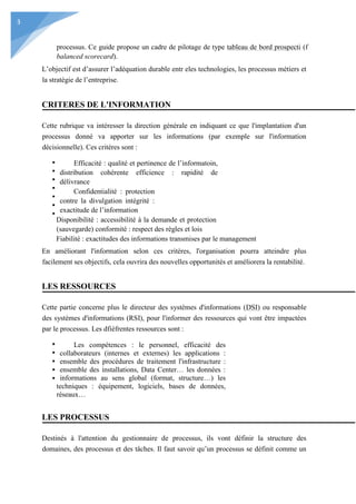 3
processus. Ce guide propose un cadre de pilotage de type tableau de bord prospecti (f
balanced scorecard).
L’objectif est d’assurer l’adéquation durable entr eles technologies, les processus métiers et
la stratégie de l’entreprise.
CRITERES DE L'INFORMATION
Cette rubrique va intéresser la direction générale en indiquant ce que l'implantation d'un
processus donné va apporter sur les informations (par exemple sur l'information
décisionnelle). Ces critères sont :
Efficacité : qualité et pertinence de l’informatoin,
distribution cohérente efficience : rapidité de
délivrance
Confidentialité : protection
contre la divulgation intégrité :
exactitude de l’information
Disponibilité : accessibilité à la demande et protection
(sauvegarde) conformité : respect des règles et lois
Fiabilité : exactitudes des informations transmises par le management
En améliorant l'information selon ces critères, l'organisation pourra atteindre plus
facilement ses objectifs, cela ouvrira des nouvelles opportunités et améliorera la rentabilité.
LES RESSOURCES
Cette partie concerne plus le directeur des systèmes d'informations (DSI) ou responsable
des systèmes d'informations (RSI), pour l'informer des ressources qui vont être impactées
par le processus. Les dfiéfrentes ressources sont :
Les compétences : le personnel, efficacité des
collaborateurs (internes et externes) les applications :
ensemble des procédures de traitement l'infrastructure :
ensemble des installations, Data Center… les données :
informations au sens global (format, structure…) les
techniques : équipement, logiciels, bases de données,
réseaux…
LES PROCESSUS
Destinés à l'attention du gestionnaire de processus, ils vont définir la structure des
domaines, des processus et des tâches. Il faut savoir qu’un processus se définit comme un
 