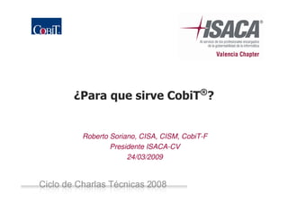 ¿Para que sirve CobiT®?


                  Roberto Soriano, CISA, CISM, CobiT-F
                          Presidente ISACA-CV
                               24/03/2009



Ciclo de Charlas Técnicas ISACA-CVCiclo de Charlas
Técnicas 2008 -
 