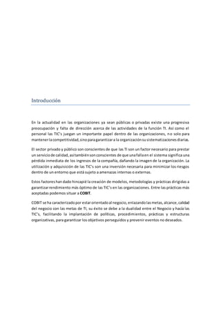 Introduccion
En la actualidad en las organizaciones ya sean públicas o privadas existe una progresiva
preocupación y falta de dirección acerca de las actividades de la función TI. Así como el
personal las TIC’s juegan un importante papel dentro de las organizaciones, no solo para
mantenerlacompetitividad,sinoparagarantizara la organizaciónsusistematizacionesdiarias.
El sector privado y público son conscientes de que las TI son un factor necesario para prestar
un serviciode calidad,asítambiénsonconscientes de que unafallaen el sistema significa una
pérdida inmediata de los ingresos de la compañía, dañando la imagen de la organización. La
utilización y adquisición de las TIC’s son una inversión necesaria para minimizar los riesgos
dentro de un entorno que está sujeto a amenazas internas o externas.
Estos factoreshan dado hincapié la creación de modelos, metodologías y prácticas dirigidas a
garantizarrendimiento más óptimo de las TIC’s en las organizaciones. Entre las prácticas más
aceptadas podemos situar a COBIT.
COBIT se ha caracterizadopor estar orientadoal negocio, enlazando lasmetas,alcance,calidad
del negocio con las metas de TI, su éxito se debe a la dualidad entre el Negocio y hacía las
TIC’s, facilitando la implantación de políticas, procedimientos, prácticas y estructuras
organizativas, para garantizar los objetivos perseguidos y prevenir eventos no deseados.
 