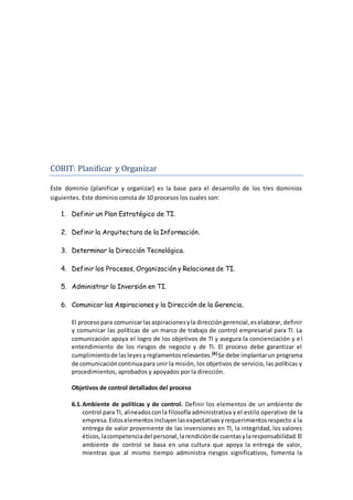 COBIT: Planificar y Organizar
Este dominio (planificar y organizar) es la base para el desarrollo de los tres dominios
siguientes. Este dominio consta de 10 procesos los cuales son:
1. Definir un Plan Estratégico de TI.
2. Definir la Arquitectura de la Información.
3. Determinar la Dirección Tecnológica.
4. Definir los Procesos, Organización y Relaciones de TI.
5. Administrar la Inversión en TI.
6. Comunicar las Aspiraciones y la Dirección de la Gerencia.
El procesopara comunicarlasaspiracionesyla direccióngerencial,eselaborar, definir
y comunicar las políticas de un marco de trabajo de control empresarial para TI. La
comunicación apoya el logro de los objetivos de TI y asegura la concienciación y el
entendimiento de los riesgos de negocio y de TI. El proceso debe garantizar el
cumplimientode las leyesyreglamentosrelevantes.[4]Se debe implantarun programa
de comunicacióncontinuapara unir la misión, los objetivos de servicio, las políticas y
procedimientos, aprobados y apoyados por la dirección.
Objetivos de control detallados del proceso
6.1.Ambiente de políticas y de control. Definir los elementos de un ambiente de
control para TI, alineadosconla filosofía administrativa y el estilo operativo de la
empresa.Estoselementosincluyenlasexpectativasyrequerimientosrespecto a la
entrega de valor proveniente de las inversiones en TI, la integridad, los valores
éticos,lacompetenciadel personal,larendiciónde cuentasylaresponsabilidad.El
ambiente de control se basa en una cultura que apoya la entrega de valor,
mientras que al mismo tiempo administra riesgos significativos, fomenta la
 