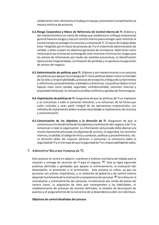 colaboracióninter-divisional yel trabajoenequipo,promueveel cumplimientoyla
mejora continua de procesos.
6.2.Riesgo Corporativo y Marco de Referencia de Control Interno de TI. Elaborar y
dar mantenimientoaunmarco de trabajo que establezca el enfoque empresarial
general hacialosriesgos y hacia el control interno para entregar valor mientras al
mismotiempose protegenlosrecursosysistemasde TI. El marco de trabajo debe
estar integrado por el marco de procesos de TI y el sistema de administración de
calidad, y debe cumplir los objetivos generales de la empresa. Debe tener como
metamaximizarel éxitode laentregade valor mientras minimiza los riesgos para
los activos de información por medio de medidas preventivas, la identificación
oportunade irregularidades,lalimitación de pérdidas y la oportuna recuperación
de activos del negocio.
6.3.Administración de políticas para TI. Elaborar y dar mantenimiento a un conjunto
de políticasque apoyenlaestrategiade TI.Estas políticasdebenincluirlaintención
de losrolesy responsabilidades,procesosde excepción,enfoquede cumplimiento
y referenciasaprocedimientos,estándaresydirectrices.Laspolíticasdebenincluir
tópicos clave como calidad, seguridad, confidencialidad, controles internos y
propiedadintelectual.Surelevanciase debe confirmaryaprobarde formaregular.
6.4.Implantación de políticas de TI. Asegurarse de que las políticas de TI se implantan
y se comunican a todo el personal relevante, y se refuerzan, de tal forma que
estén incluidas y sean parte integral de las operaciones empresariales. Los
métodosde implantacióndebenresolvernecesidadese implicaciones de recursos
y concientización.
6.5.Comunicación de los objetivos y la dirección de TI. Asegurarse de que la
concienciayel entendimientode losobjetivosyladirección del negocio y de TI se
comunican a toda la organización. La información comunicada debe abarcar una
misiónclaramente articulada,losobjetivosde servicio, la seguridad, los controles
internos,lacalidad,el códigode ética y conducta, políticas y procedimientos, etc.
La dirección debe dar especial atención a comunicar la conciencia sobre la
seguridadde TIy el mensaje de que laseguridadde TIes responsabilidadde todos.
7. Administrar Recursos Humanos de TI.
Este proceso se centra en adquirir, mantener y motivar una fuerza de trabajo para la
creación y entrega de servicios de TI para el negocio. [4] Esto se logra siguiendo
prácticas definidas y aprobadas que apoyan el entrenamiento, la evaluación del
desempeño, la promoción y la terminación. Este proceso es crítico, ya que las
personas son activos importantes, y el ambiente de gobierno y de control interno
depende fuertementede lamotivaciónycompetenciadel personal. [6] Se enfoca en la
contratación y entrenamiento del personal, la motivación por medio de planes de
carrera claros, la asignación de roles que corresponden a las habilidades, el
establecimiento de procesos de revisión definidos, la creación de descripción de
puestos y el aseguramiento de la conciencia de la dependencia sobre los individuos.
Objetivos de control detallados del proceso
 