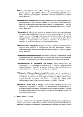 7.1.Reclutamiento y Retención del Personal. La gerencia implementa procesos para
garantizar que la organización cuente con una fuerza de trabajo posicionada de
forma apropiada, que tenga las habilidades necesarias para alcanzar las metas
organizacionales.
7.2.Competenciasdel personal. Verificarde formaperiódicaque el personal tenga las
habilidades para cumplir sus roles con base en su educación, entrenamiento y/o
experiencia.Definirlosrequerimientosesencialesde habilidadesparaTI y verificar
que se les dé mantenimiento, usando programas de calificación y certificación
según sea el caso.
7.3.Asignación de roles. Definir, monitorear y supervisar los marcos de trabajo para
losroles,responsabilidadesycompensacióndel personal, incluyendo el requisito
de adherirse alas políticasy procedimientosadministrativos,asícomoal códigode
ética y prácticas profesionales. Los términos y condiciones de empleo deben
enfatizar la responsabilidad del empleado respecto a la seguridad de la
información, al control interno y al cumplimiento regulatorio.
7.4.Entrenamiento del personal. Proporcionar a los empleados el entrenamiento
continuo para conservar su conocimiento, aptitudes, habilidades, controles
internosyconcienciasobre laseguridad,al nivel requeridoparaalcanzar las metas
organizacionales.
7.5.Dependenciasobre losindividuos. Minimizarlaexposiciónadependenciascríticas
sobre individuosclave pormediode lacapturadel conocimiento(documentación),
compartir el conocimiento, planeación de la sucesión y respaldos de personal.
7.6.Procedimientos de Investigación del personal. Incluir verificaciones de
antecedentes en el proceso de reclutamiento de TI. El grado y la frecuencia de
estas verificaciones dependen de que tan delicada ó crítica sea la función y se
deben aplicar a los empleados, contratistas y proveedores.
7.7.Evaluación del desempeño del empleado. Es necesario que las evaluaciones de
desempeño se realicen periódicamente, comparando contra los objetivos
individuales derivados de las metas organizacionales, estándares establecidos y
responsabilidades específicas del puesto. Los empleados deben recibir
adiestramiento sobre su desempeño y conducta, según sea necesario.
7.8.Cambios y terminación de trabajo. Tomar medidas expeditas respecto a los
cambios en los puestos, en especial las terminaciones. Se debe realizar la
transferenciadel conocimiento, reasignar responsabilidades y se deben eliminar
losprivilegiosde acceso,de tal modoque losriesgosse minimicenyse garantice la
continuidad de la función.
8. Administrar la Calidad.
Elaborar y mantenerunsistemade administración de calidad, que mejore de manera
continua y medible la calidad de los servicios prestados por TI. Esto se facilita por
mediode laplaneación,implantaciónymantenimientodel sistema de administración
 