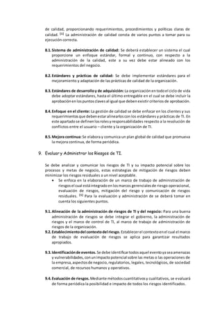 de calidad, proporcionando requerimientos, procedimientos y políticas claras de
calidad. [1] La administración de calidad consta de varios puntos a tomar para su
ejecución correcta.
8.1.Sistema de administración de calidad: Se deberá establecer un sistema el cual
proporcione un enfoque estándar, formal y continuo, con respecto a la
administración de la calidad, este a su vez debe estar alineado con los
requerimientos del negocio.
8.2.Estándares y prácticas de calidad: Se debe implementar estándares para el
mejoramiento y adaptación de las prácticas de calidad de la organización.
8.3.Estándares de desarrolloy de adquisición:La organización entodoel ciclo de vida
debe adoptar estándares, hasta el último entregable en el cual se debe incluir la
aprobaciónen lospuntosclavesal igual que deben existir criterios de aprobación.
8.4.Enfoque en el cliente: La gestión de calidad se debe enfocar en los clientes y sus
requerimientosque debenestar alinearloscon los estándares y prácticas de TI. En
este apartadose definenlosrolesyresponsabilidades respecto a la resolución de
conflictos entre el usuario – cliente y la organización de TI.
8.5.Mejora continua: Se elabora y comunica un plan global de calidad que promueva
la mejora continua, de forma periódica.
9. Evaluar y Administrar los Riesgos de TI.
Se debe analizar y comunicar los riesgos de TI y su impacto potencial sobre los
procesos y metas de negocio, estas estrategias de mitigación de riesgos deben
minimizar los riesgos residuales a un nivel aceptable.
 Se enfoca en la elaboración de un marco de trabajo de administración de
riesgosel cual estáintegradoenlosmarcos gerencialesde riesgo operacional,
evaluación de riesgos, mitigación del riesgo y comunicación de riesgos
residuales. [1] Para la evaluación y administración de se deberá tomar en
cuenta los siguientes puntos.
9.1.Alineación de la administración de riesgos de TI y del negocio: Para una buena
administración de riesgos se debe integrar el gobierno, la administración de
riesgos y el marco de control de TI, al marco de trabajo de administración de
riesgos de la organización.
9.2.Establecimientodel contextodel riesgo. Establecerel contextoenel cual el marco
de trabajo de evaluación de riesgos se aplica para garantizar resultados
apropiados.
9.3.Identificaciónde eventos. Se debe identificartodosaquel eventoyaseaamenazas
y vulnerabilidades, conunimpactopotencial sobre las metas o las operaciones de
la empresa,aspectosde negocio,regulatorios, legales, tecnológicos, de sociedad
comercial, de recursos humanos y operativos.
9.4.Evaluación de riesgos.Mediante métodoscuantitativosy cualitativos, se evaluará
de forma periódica la posibilidad e impacto de todos los riesgos identificados.
 