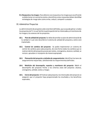 9.5.Respuestaa losriesgos. Para obtenerunarespuestaa losriesgosque seaeficiente
se debe tomar encuentaloscostos y beneficios;estas respuestasdebenidentificar
estrategias de riesgo tales como evitar, reducir, compartir o aceptar.
10. Administrar Proyectos
La administraciónde proyectossebe estarbiendefinidos,que se puedaaplicar a todos
losproyectosde TI, locual facilite laparticipaciónde losinteresadosyel monitoreode
los riesgos y los avances de los proyectos.
10.1. Plan de calidad del proyecto:Se debe desarrollarunplan de administraciónde
la calidad el cual este describirá el sistema de calidad del proyecto y cómo será
implantado.
10.2. Control de cambios del proyecto: Se podrá implementar un sistema de
control de cambios para cada proyecto, de esta forma todos los cambios que se
realicendentrodel proyectoyasean porcostos, cronograma, alcance y calidad, se
revisen, aprueben e incorporen de manera apropiada.
10.3. Planeacióndel proyecto y métodosde aseguramiento: Identificar las tares de
aseguramiento requeridas, satisfaciendo los requerimientos definidos.
10.4. Medición del desempeño, reportes y monitoreo del proyecto: Medir el
desempeño del proyecto frente a los criterios clave del proyecto: alcance,
cronograma, calidad, costos y riesgos
10.5. Cierre del proyecto: Al finalizarcadaproyecto,losinteresados del proyecto se
aseguren que el proyecto haya proporcionado los resultados y los beneficios
esperados.
 
