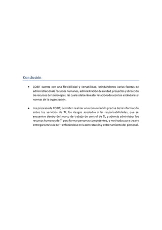 Conclusion
 COBIT cuenta con una flexibilidad y versatilidad, brindándonos varias facetas de
administraciónde recursoshumanos, administraciónde calidad,proyectos y dirección
de recursosde tecnologías;lascualesdeberánestarrelacionadas con los estándares y
normas de la organización.
 Los procesosde COBIT,permitenrealizar una comunicación precisa de la información
sobre los servicios de TI, los riesgos asociados y las responsabilidades, que se
encuentre dentro del marco de trabajo de control de TI, y además administrar los
recursos humanos de TI para formar personas competentes, y motivadas para crear y
entregarserviciosde TIenfocándose enlacontrataciónyentrenamientodel personal.
 