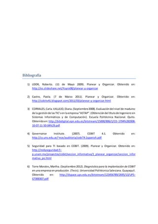 Bibliografía
1) LOOR, Roberto. (11 de Mayo 2009). Planear y Organizar. Obtenido en:
http://es.slideshare.net/Yuyro08/planear-y-organizar
2) Castro, Paola. (7 de Marzo 2011). Planear y Organizar. Obtenido en:
http://cobitv41.blogspot.com/2011/03/planear-y-organizar.html
3) CORRALES,Carla.VALLEJO,Diana.(Septiembre2008).Evaluacióndel nivel de madurez
de la gestiónde lasTIC’sen laempresa“ASTAP”.(Obtencióndel títulode Ingeniero en
Sistemas Informáticos y de Computación). Escuela Politécnica Nacional. Quito.
Obtenidoen:http://bibdigital.epn.edu.ec/bitstream/15000/806/1/CD-1704%282008-
10-07-11-50-04%29.pdf
4) Governance Institute. (2007). COBIT 4.1. Obtenido en:
http://cs.uns.edu.ar/~ece/auditoria/cobiT4.1spanish.pdf
5) Seguridad para TI basado en COBIT. (2009). Planear y Organizar. Obtenido en:
http://redyseguridad.fi-
p.unam.mx/proyectos/cobit/seccion_informativa/1_planear_organizar/seccion_infor
mativa_po.html
6) Torre Morales,Martha. (Septiembre 2012). Diagnóstico para la implantación de COBIT
en una empresa en producción. (Tesis). Universidad Politécnica Salesiana. Guayaquil.
Obtenido en: http://dspace.ups.edu.ec/bitstream/123456789/2695/13/UPS-
GT000307.pdf
 