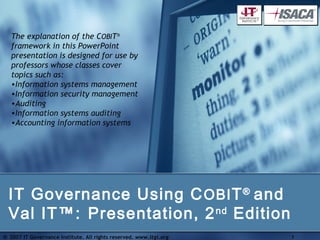The explanation of the COBIT®
   framework in this PowerPoint
   presentation is designed for use by
   professors whose classes cover
   topics such as:
   •Information systems management
   •Information security management
   •Auditing
   •Information systems auditing
   •Accounting information systems




  IT Governance Using C OBI T ® and
  Val IT™: Presentation, 2 nd Edition
© 2007 IT Governance Institute. All rights reserved. www.itgi.org   1
 