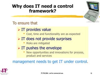 © ITGI 2004 - not for commercial use. 10
 IT provides value
 Cost, time and functionality are as expected
 IT does not provide surprises
 Risks are mitigated
 IT pushes the envelope
 New opportunities and innovations for process,
product and services
Why does IT need a control
framework?
To ensure that
management needs to get IT under control.
 