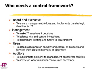 © ITGI 2004 - not for commercial use. 11
 Board and Executive
• To ensure management follows and implements the strategic
direction for IT
 Management
• To make IT investment decisions
• To balance risk and control investment
• To benchmark existing and future IT environment
 Users
• To obtain assurance on security and control of products and
services they acquire internally or externally
 Auditors
• To substantiate opinions to management on internal controls
• To advise on what minimum controls are necessary
Who needs a control framework?
 