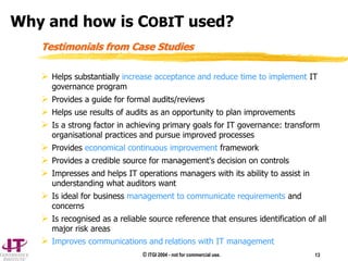 © ITGI 2004 - not for commercial use. 13
 Helps substantially increase acceptance and reduce time to implement IT
governance program
 Provides a guide for formal audits/reviews
 Helps use results of audits as an opportunity to plan improvements
 Is a strong factor in achieving primary goals for IT governance: transform
organisational practices and pursue improved processes
 Provides economical continuous improvement framework
 Provides a credible source for management's decision on controls
 Impresses and helps IT operations managers with its ability to assist in
understanding what auditors want
 Is ideal for business management to communicate requirements and
concerns
 Is recognised as a reliable source reference that ensures identification of all
major risk areas
 Improves communications and relations with IT management
Testimonials from Case Studies
Why and how is COBIT used?
 