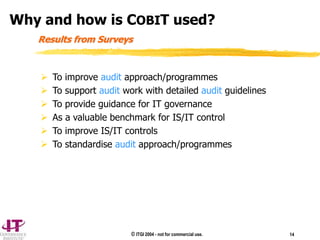 © ITGI 2004 - not for commercial use. 14
 To improve audit approach/programmes
 To support audit work with detailed audit guidelines
 To provide guidance for IT governance
 As a valuable benchmark for IS/IT control
 To improve IS/IT controls
 To standardise audit approach/programmes
Results from Surveys
Why and how is COBIT used?
 