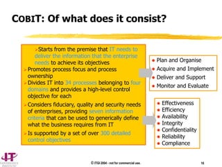 © ITGI 2004 - not for commercial use. 16
Starts from the premise that IT needs to
deliver the information that the enterprise
needs to achieve its objectives
Promotes process focus and process
ownership
Divides IT into 34 processes belonging to four
domains and provides a high-level control
objective for each
Considers fiduciary, quality and security needs
of enterprises, providing seven information
criteria that can be used to generically define
what the business requires from IT
Is supported by a set of over 300 detailed
control objectives
 Effectiveness
 Efficiency
 Availability
 Integrity
 Confidentiality
 Reliability
 Compliance
 Plan and Organise
 Acquire and Implement
 Deliver and Support
 Monitor and Evaluate
COBIT: Of what does it consist?
 