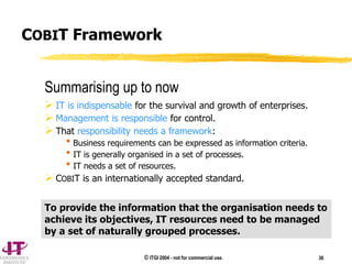 © ITGI 2004 - not for commercial use. 36
Summarising up to now
 IT is indispensable for the survival and growth of enterprises.
 Management is responsible for control.
 That responsibility needs a framework:
Business requirements can be expressed as information criteria.
IT is generally organised in a set of processes.
IT needs a set of resources.
 COBIT is an internationally accepted standard.
To provide the information that the organisation needs to
achieve its objectives, IT resources need to be managed
by a set of naturally grouped processes.
COBIT Framework
 