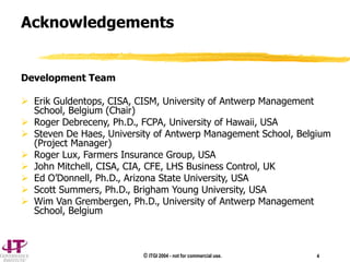 © ITGI 2004 - not for commercial use. 4
Acknowledgements
Development Team
 Erik Guldentops, CISA, CISM, University of Antwerp Management
School, Belgium (Chair)
 Roger Debreceny, Ph.D., FCPA, University of Hawaii, USA
 Steven De Haes, University of Antwerp Management School, Belgium
(Project Manager)
 Roger Lux, Farmers Insurance Group, USA
 John Mitchell, CISA, CIA, CFE, LHS Business Control, UK
 Ed O’Donnell, Ph.D., Arizona State University, USA
 Scott Summers, Ph.D., Brigham Young University, USA
 Wim Van Grembergen, Ph.D., University of Antwerp Management
School, Belgium
 